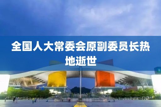 全国人大常委会原副委员长热地逝世