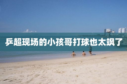 乒超现场的小孩哥打球也太飒了