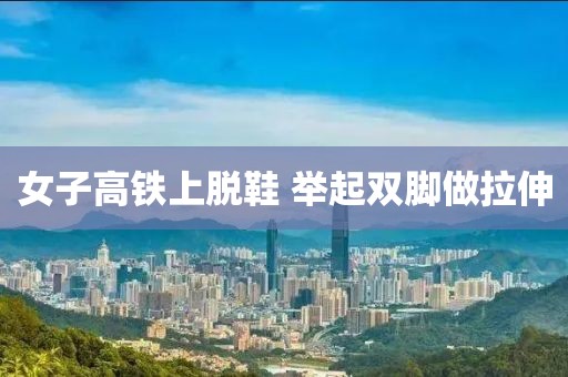 女子高铁上脱鞋 举起双脚做拉伸