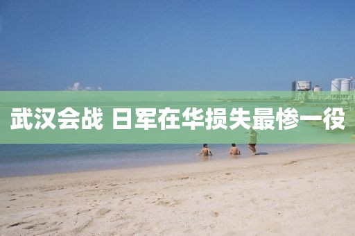 武汉会战 日军在华损失最惨一役