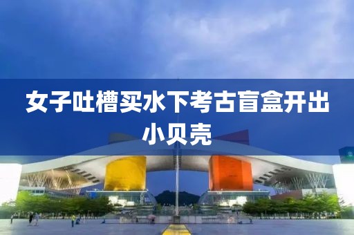 女子吐槽买水下考古盲盒开出小贝壳