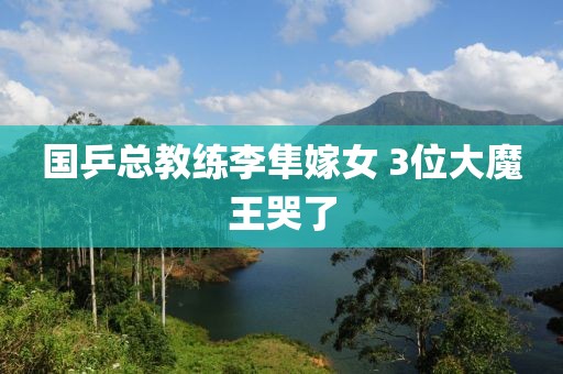国乒总教练李隼嫁女 3位大魔王哭了
