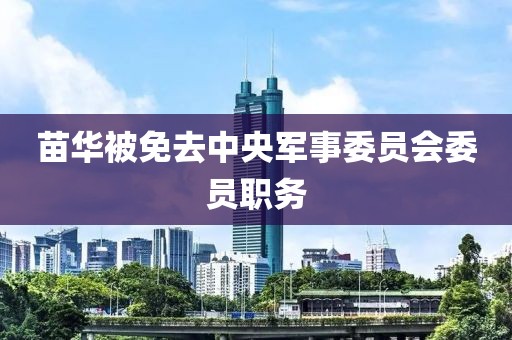 苗华被免去中央军事委员会委员职务