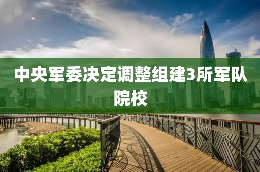 中央军委决定调整组建3所军队院校 中央军委决定调整组建3所军队院校