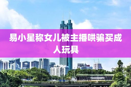 易小星称女儿被主播哄骗买成人玩具