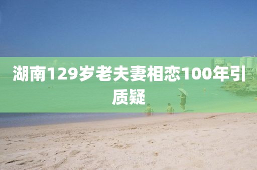 湖南129岁老夫妻相恋100年引质疑