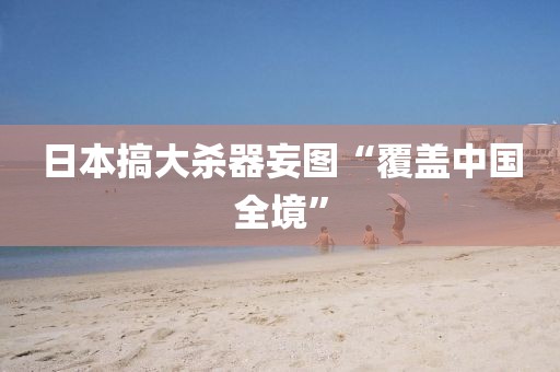 日本搞大杀器妄图“覆盖中国全境”