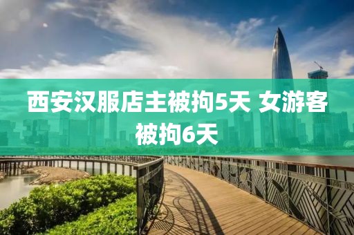 西安汉服店主被拘5天 女游客被拘6天