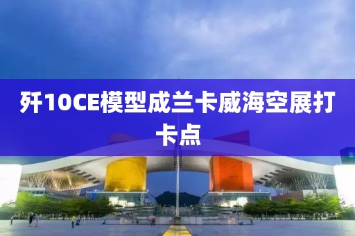 歼10CE模型成兰卡威海空展打卡点