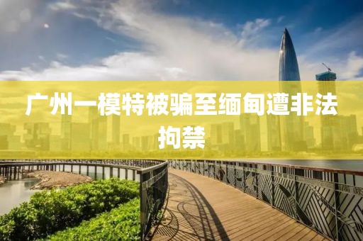 广州一模特被骗至缅甸遭非法拘禁