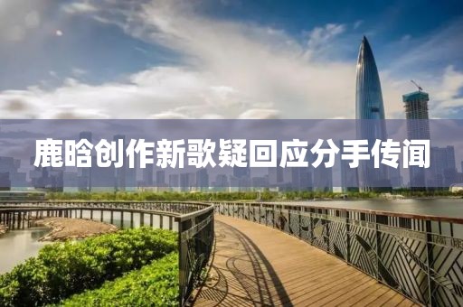 鹿晗创作新歌疑回应分手传闻