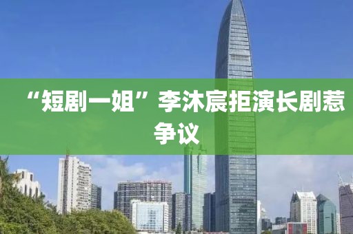“短剧一姐”李沐宸拒演长剧惹争议