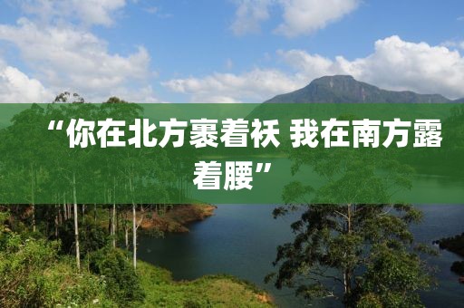 “你在北方裹着袄 我在南方露着腰”