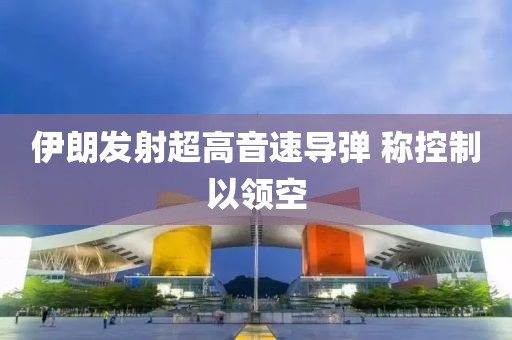 伊朗发射超高音速导弹 称控制以领空
