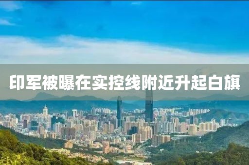印军被曝在实控线附近升起白旗