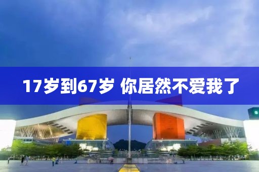 17岁到67岁 你居然不爱我了