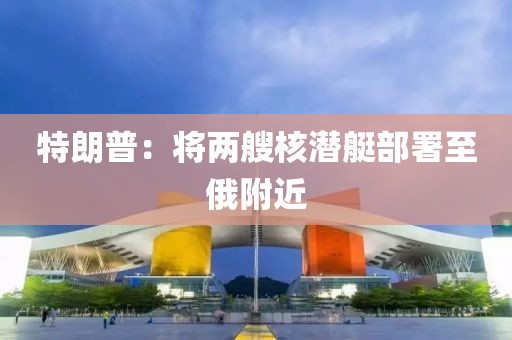 特朗普:将两艘核潜艇部署至俄附近 特朗普:将两艘核潜艇部署至俄附近
