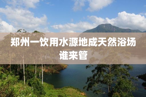 郑州一饮用水源地成天然浴场谁来管