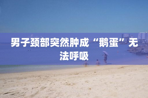 男子颈部突然肿成“鹅蛋”无法呼吸