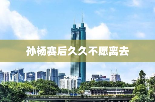 孙杨赛后久久不愿离去