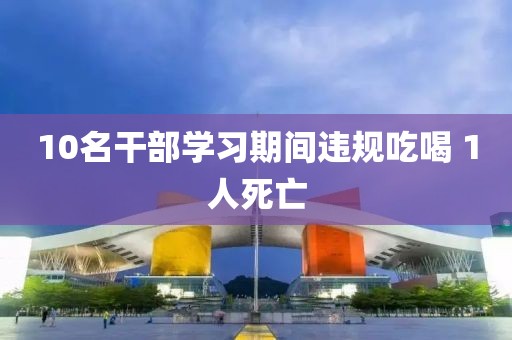 10名干部学习期间违规吃喝 1人死亡