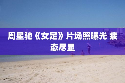 周星驰《女足》片场照曝光 疲态尽显