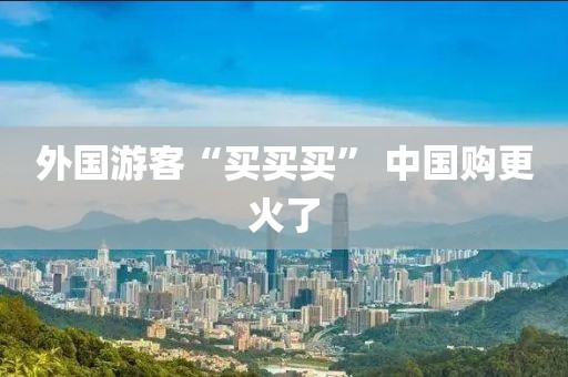 外国游客“买买买” 中国购更火了