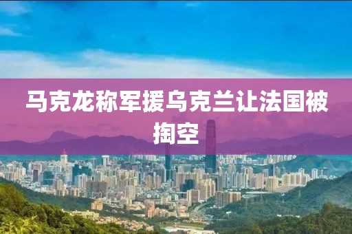 马克龙称军援乌克兰让法国被掏空