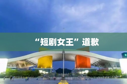 “短剧女王”道歉