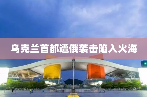 乌克兰首都遭俄袭击陷入火海