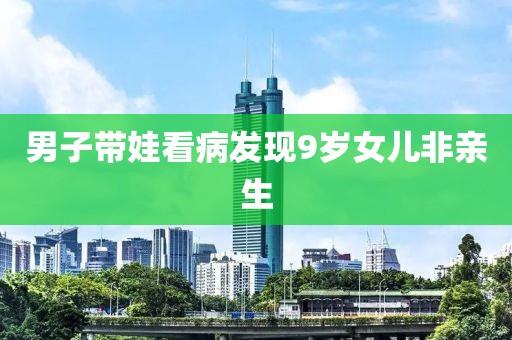 男子带娃看病发现9岁女儿非亲生