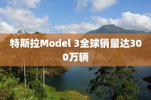 特斯拉Model 3全球销量达300万辆