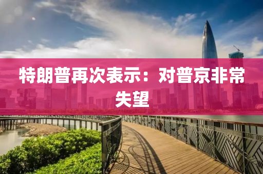 特朗普再次表示：对普京非常失望