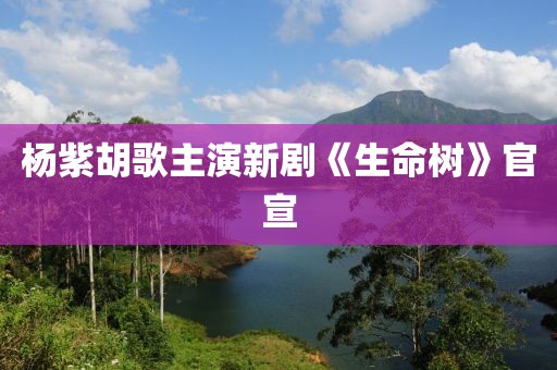 杨紫胡歌主演新剧《生命树》官宣