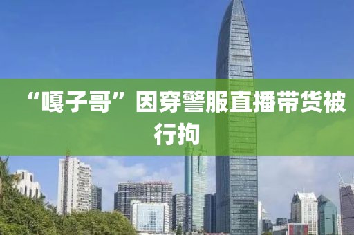 “嘎子哥”因穿警服直播带货被行拘