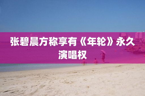 张碧晨方称享有《年轮》永久演唱权 张碧晨方称享有《年轮》永久演唱权