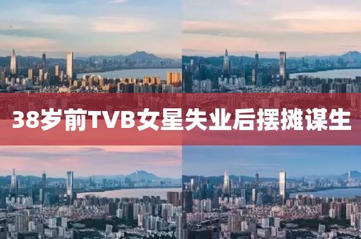 38岁前TVB女星失业后摆摊谋生