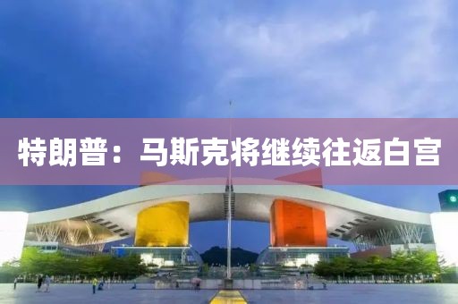 特朗普：马斯克将继续往返白宫