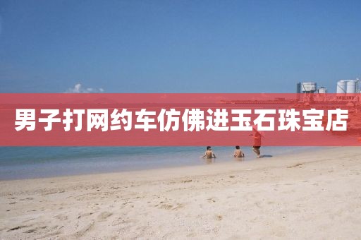 男子打网约车仿佛进玉石珠宝店