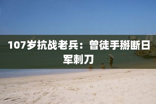 107岁抗战老兵：曾徒手掰断日军刺刀