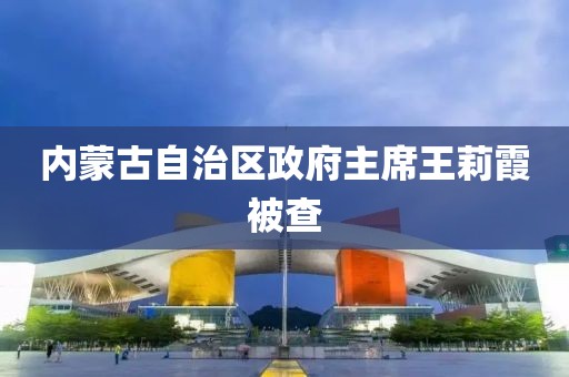 内蒙古自治区政府主席王莉霞被查