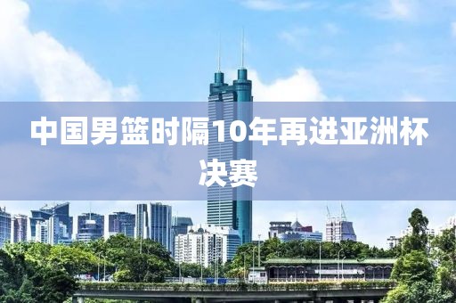 中国男篮时隔10年再进亚洲杯决赛
