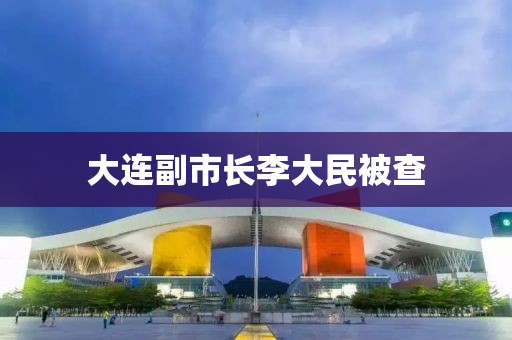 大连副市长李大民被查