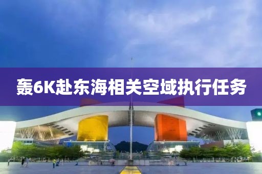 轰6K赴东海相关空域执行任务