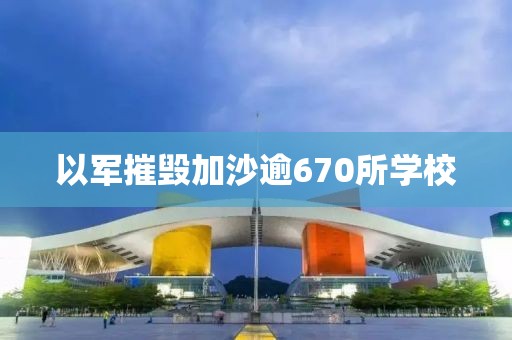 以军摧毁加沙逾670所学校