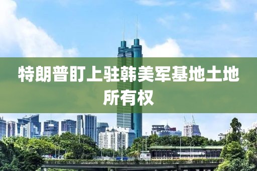 特朗普盯上驻韩美军基地土地所有权