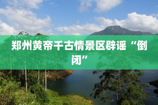郑州黄帝千古情景区辟谣“倒闭”