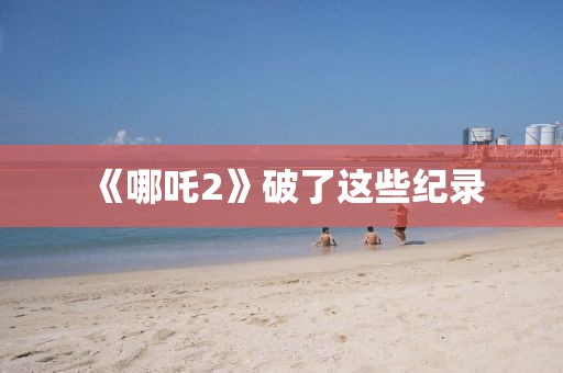《哪吒2》破了这些纪录
