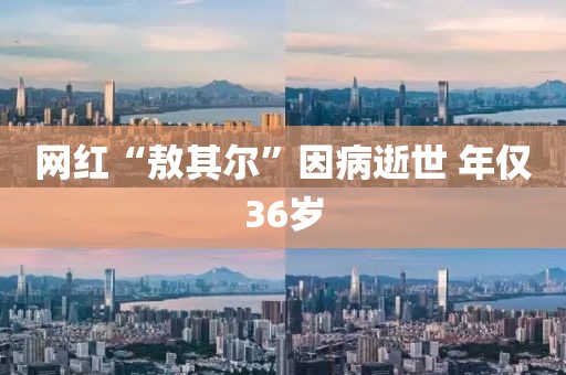 网红“敖其尔”因病逝世 年仅36岁