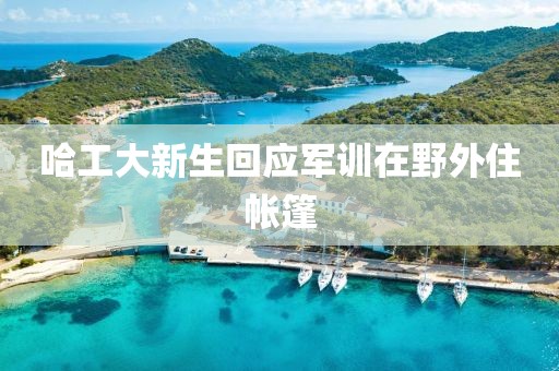 哈工大新生回应军训在野外住帐篷